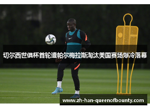 切尔西世俱杯首轮遭帕尔梅拉斯淘汰美国赛场爆冷落幕