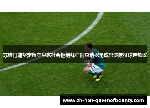 苏维门迪坚定留守皇家社会拒绝拜仁阿森纳挖角成忠诚象征球迷热议