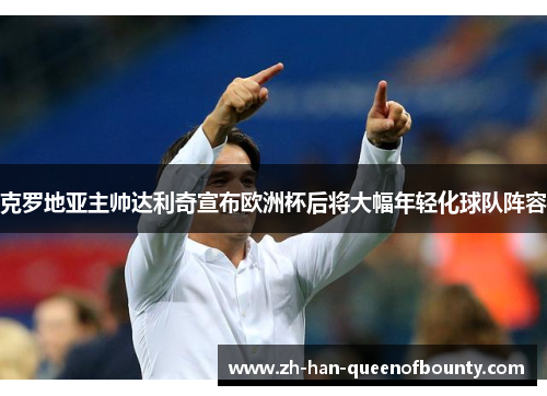 克罗地亚主帅达利奇宣布欧洲杯后将大幅年轻化球队阵容